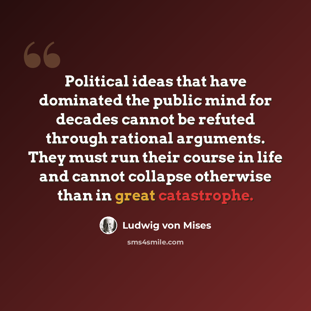 “Political ideas that have dominated the public mind for decades cannot be refuted through rational arguments. They must run their course in life and cannot collapse otherwise than in great catastrophe.” quote by Ludwig von Mises