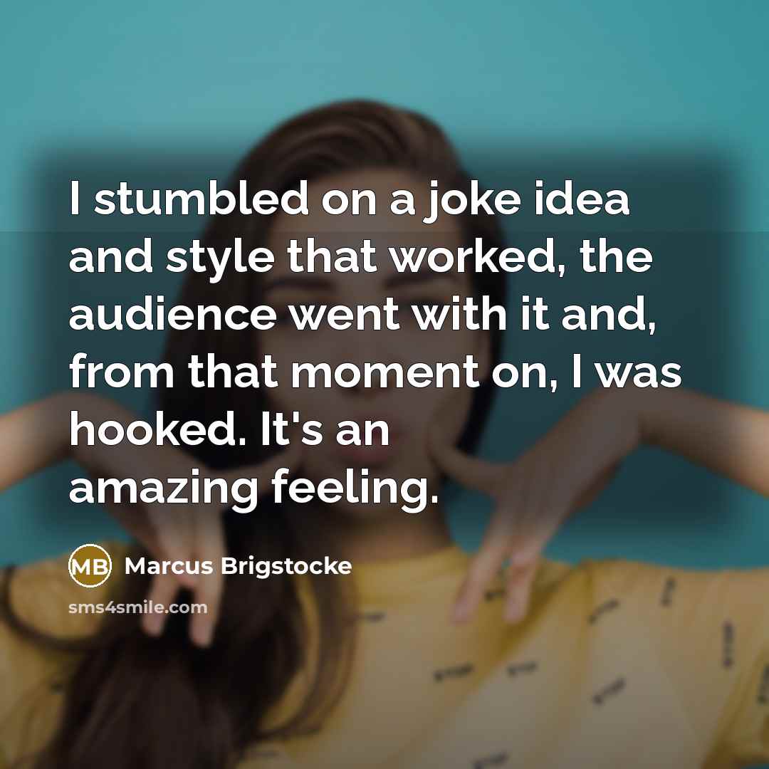 “I stumbled on a joke idea and style that worked, the audience went with it and, from that moment on, I was hooked. It's an amazing feeling.” quote by Marcus Brigstocke