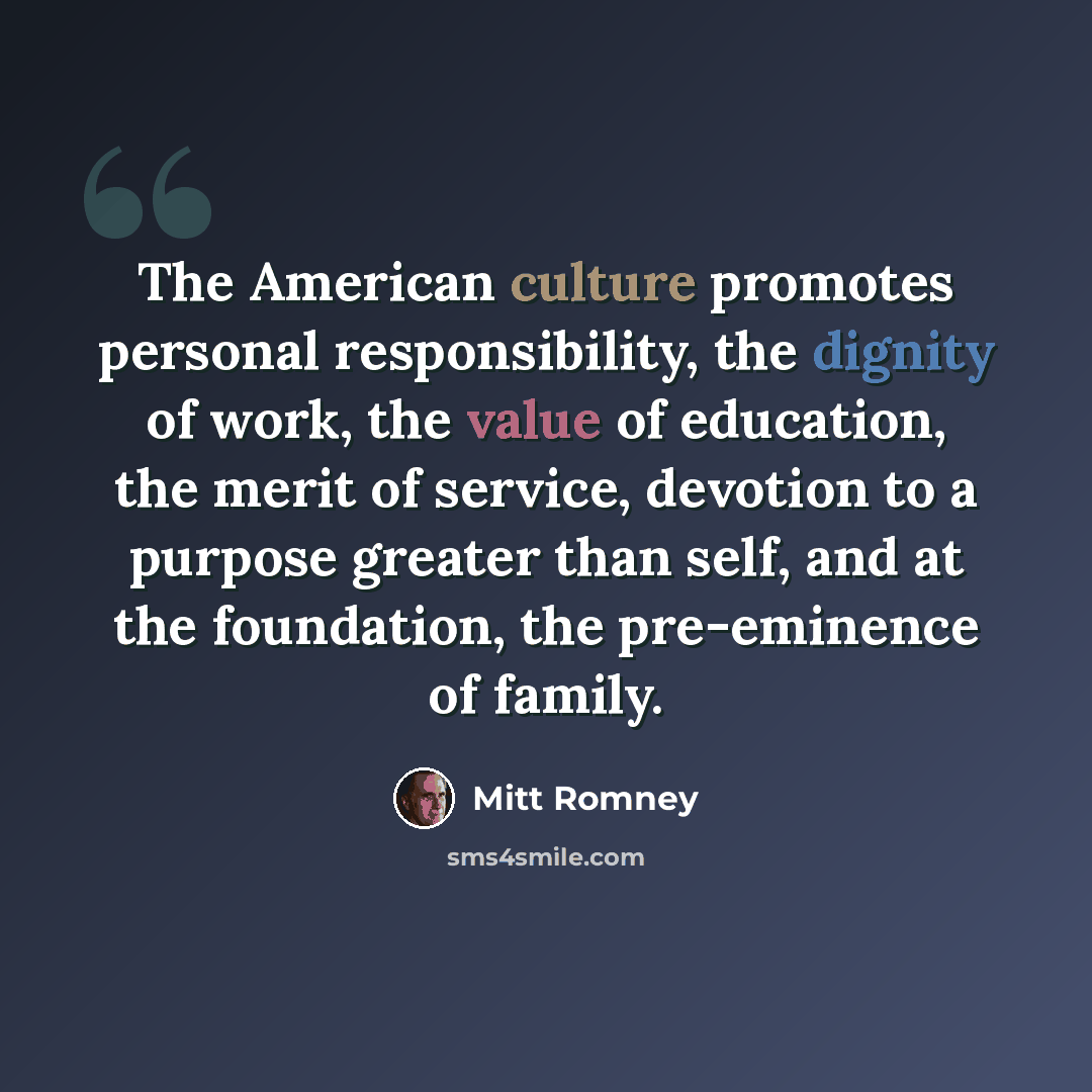 “The American culture promotes personal responsibility, the dignity of work, the value of education, the merit of service, devotion to a purpose greater than self, and at the foundation, the pre-eminence of family.” quote by Mitt Romney