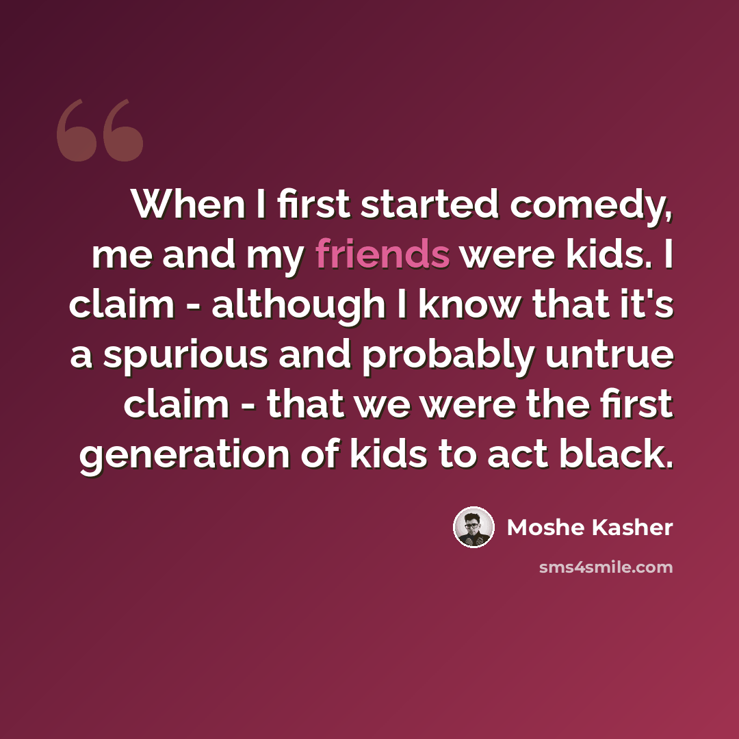“When I first started comedy, me and my friends were kids. I claim - although I know that it's a spurious and probably untrue claim - that we were the first generation of kids to act black.” quote by Moshe Kasher