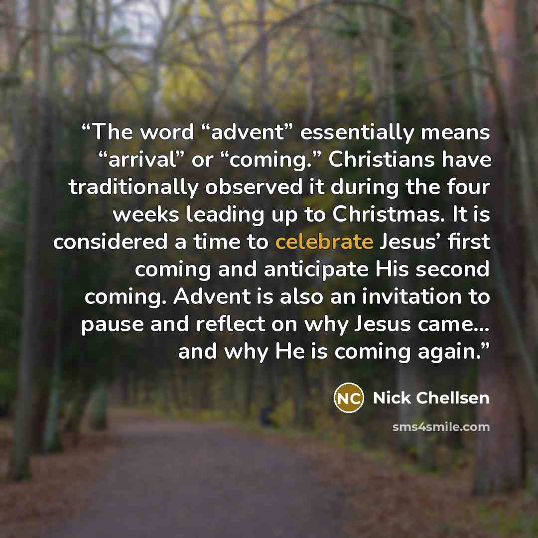 “The word “advent” essentially means “arrival” or “coming.” Christians have traditionally observed it during the four weeks leading up to Christmas. It is considered a time to celebrate Jesus’ first coming and anticipate His second coming. Advent is also an invitation to pause and reflect on why…” quote by Nick Chellsen