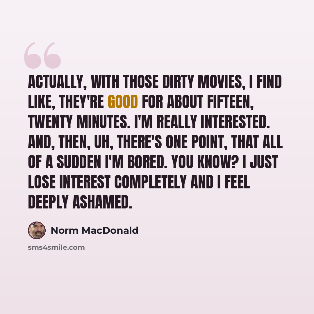 “Actually, with those dirty movies, I find like, they're good for about fifteen, twenty minutes. I'm really interested. And, then, uh, there's one point, that all of a sudden I'm bored. You know? I just lose interest completely and I feel deeply ashamed.” quote by Norm MacDonald