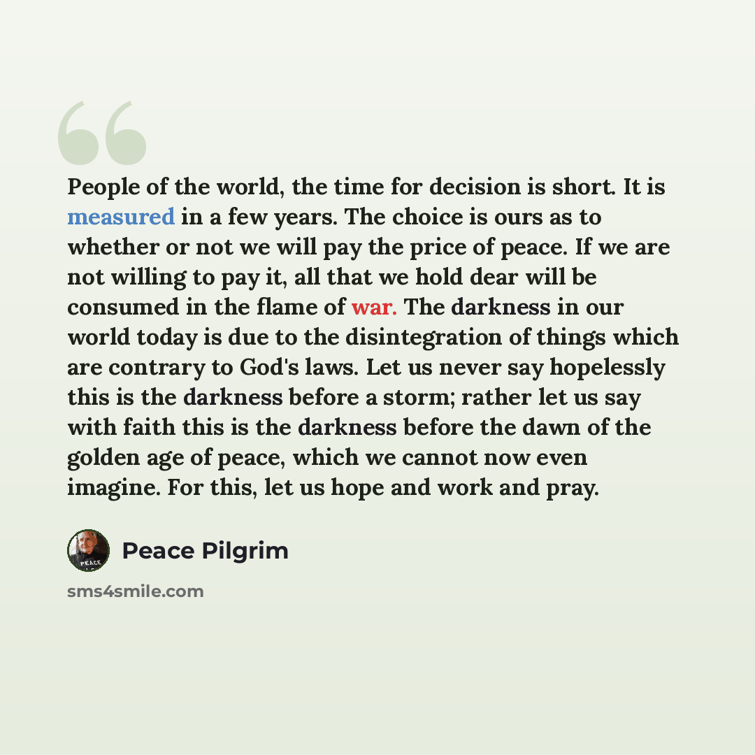 “People of the world, the time for decision is short. It is measured in a few years. The choice is ours as to whether or not we will pay the price of peace. If we are not willing to pay it, all that we hold dear will be consumed in the flame of war. The darkness in our world today is due to the…” quote by Peace Pilgrim