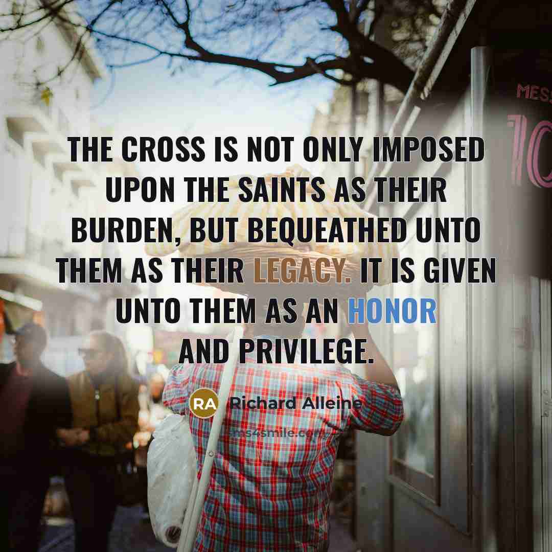 “The cross is not only imposed upon the saints as their burden, but bequeathed unto them as their legacy. It is given unto them as an honor and privilege.” quote by Richard Alleine