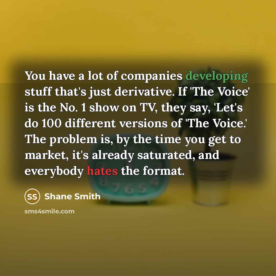 “You have a lot of companies developing stuff that's just derivative. If 'The Voice' is the No. 1 show on TV, they say, 'Let's do 100 different versions of 'The Voice.' The problem is, by the time you get to market, it's already saturated, and everybody hates the format.” quote by Shane Smith
