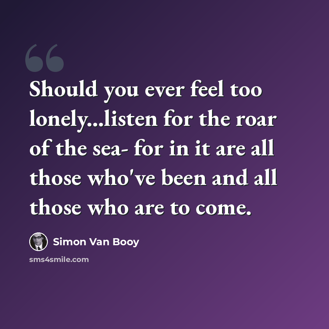 “Should you ever feel too lonely...listen for the roar of the sea- for in it are all those who've been and all those who are to come.” quote by Simon Van Booy