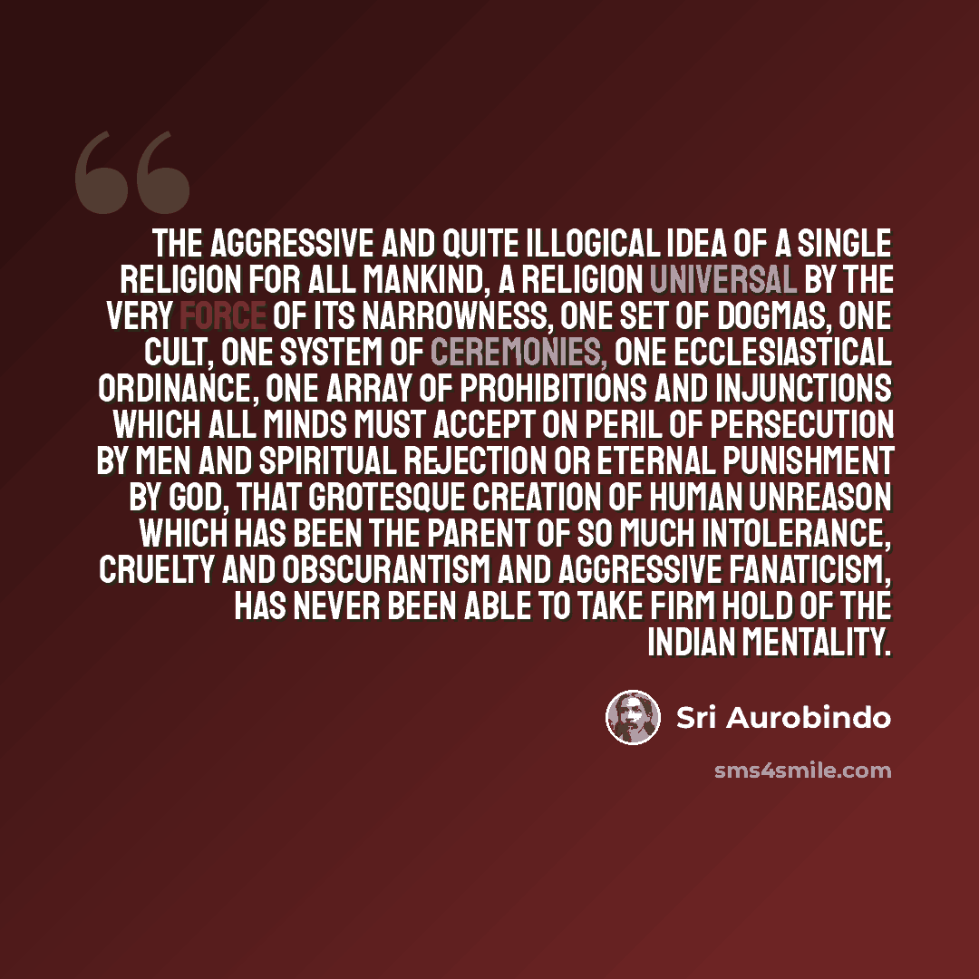 “The aggressive and quite illogical idea of a single religion for all mankind, a religion universal by the very force of its narrowness, one set of dogmas, one cult, one system of ceremonies, one ecclesiastical ordinance, one array of prohibitions and injunctions which all minds must accept on…” quote by Sri Aurobindo