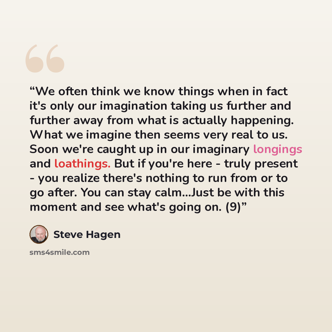 “We often think we know things when in fact it's only our imagination taking us further and further away from what is actually happening. What we imagine then seems very real to us. Soon we're caught up in our imaginary longings and loathings. But if you're here - truly present - you realize…” quote by Steve Hagen