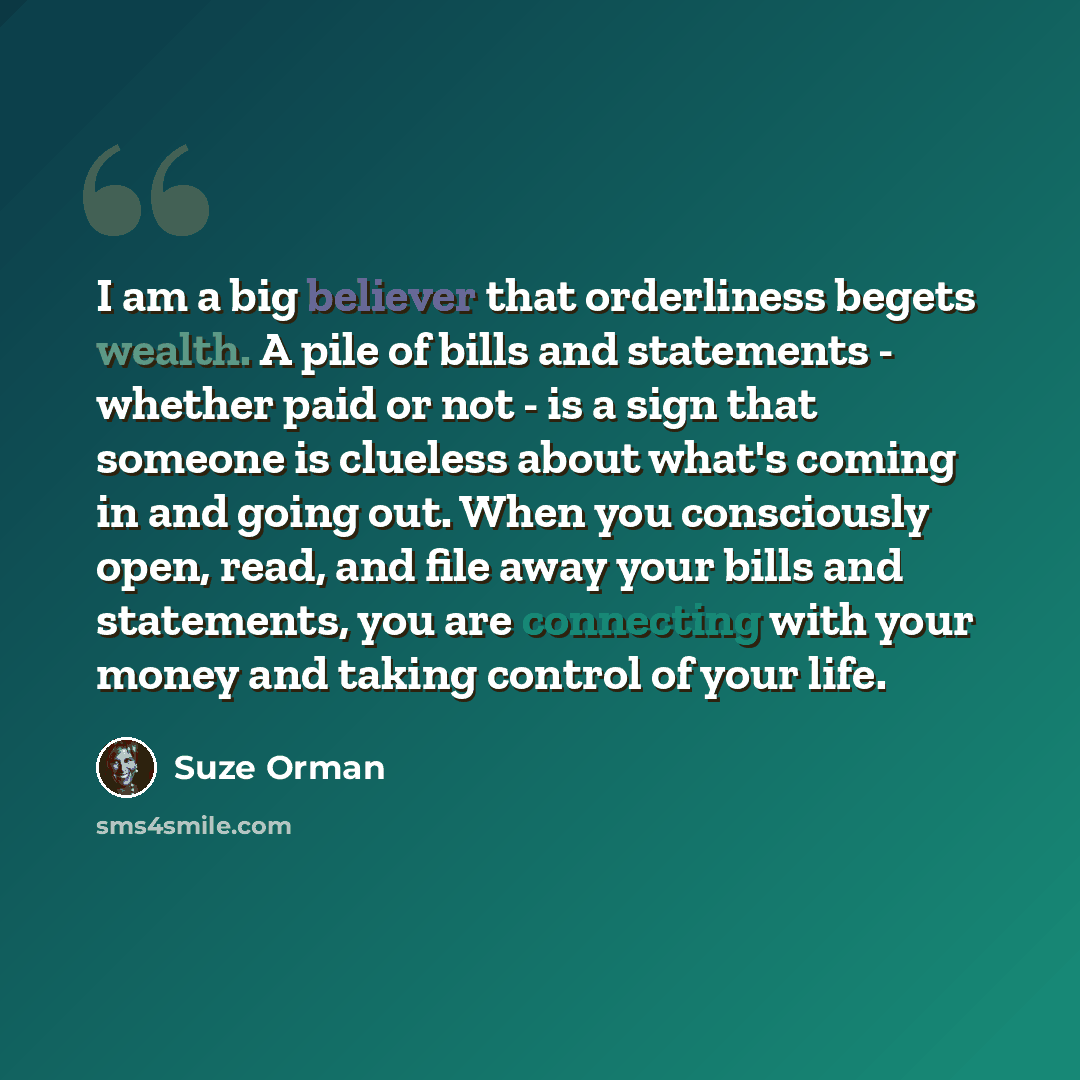 “I am a big believer that orderliness begets wealth. A pile of bills and statements - whether paid or not - is a sign that someone is clueless about what's coming in and going out. When you consciously open, read, and file away your bills and statements, you are connecting with your money and…” quote by Suze Orman