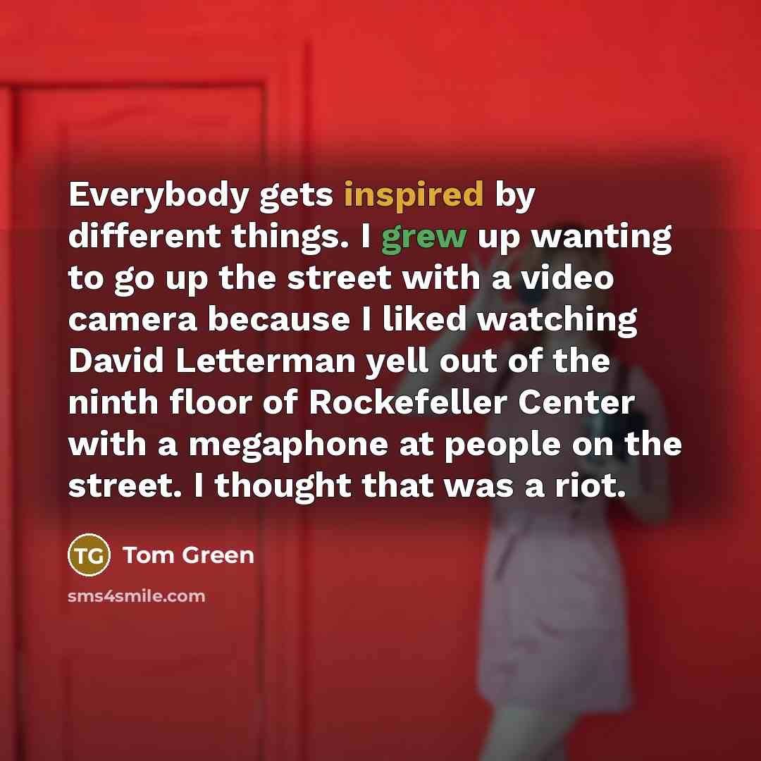 “Everybody gets inspired by different things. I grew up wanting to go up the street with a video camera because I liked watching David Letterman yell out of the ninth floor of Rockefeller Center with a megaphone at people on the street. I thought that was a riot.” quote by Tom Green