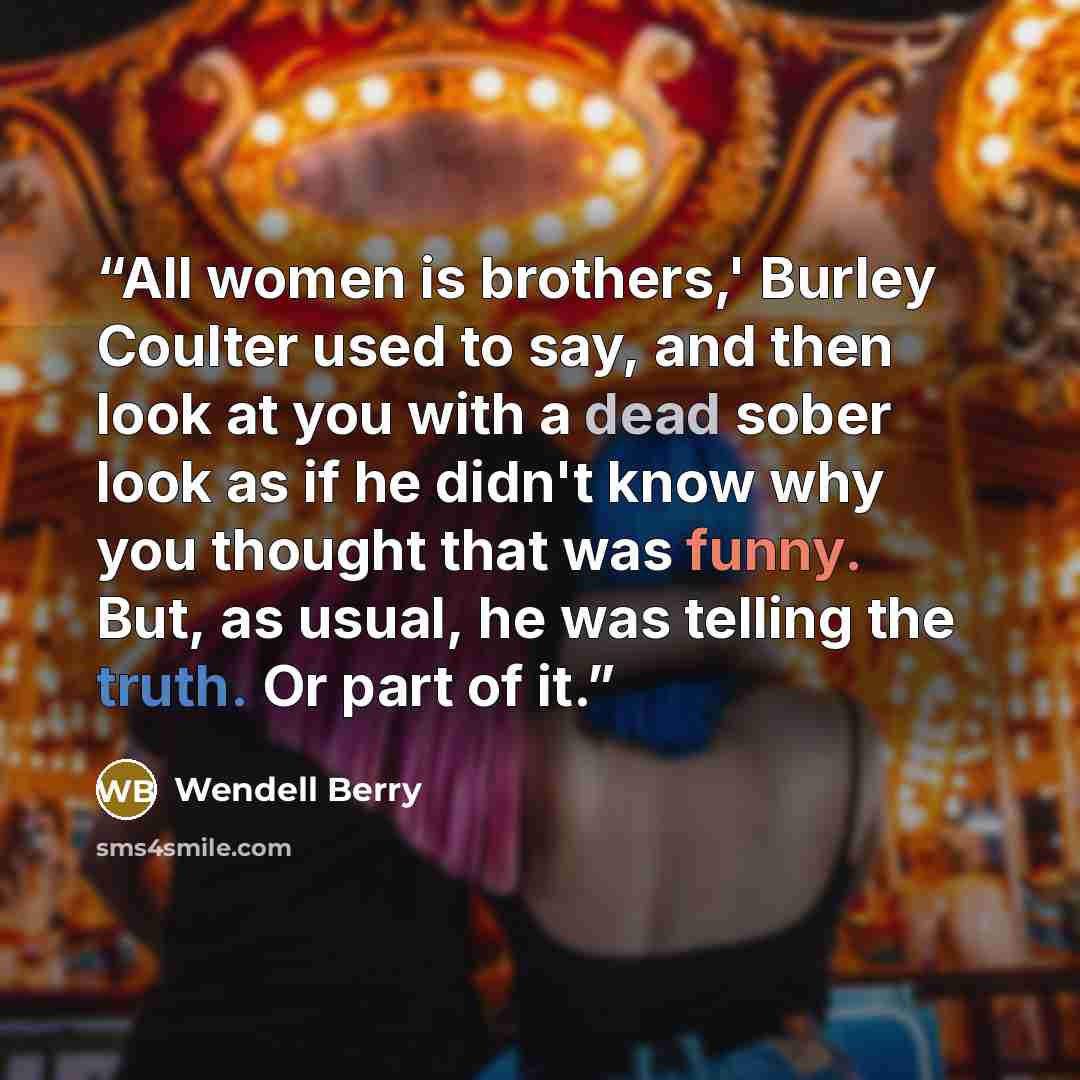 “All women is brothers,' Burley Coulter used to say, and then look at you with a dead sober look as if he didn't know why you thought that was funny. But, as usual, he was telling the truth. Or part of it.” quote by Wendell Berry