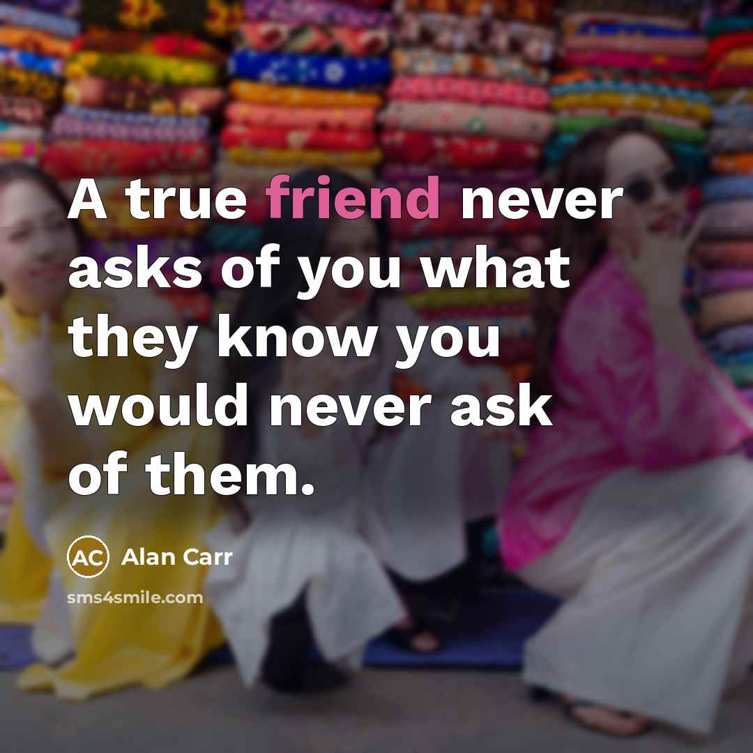 “A true friend never asks of you what they know you would never ask of them.” quote by Alan Carr