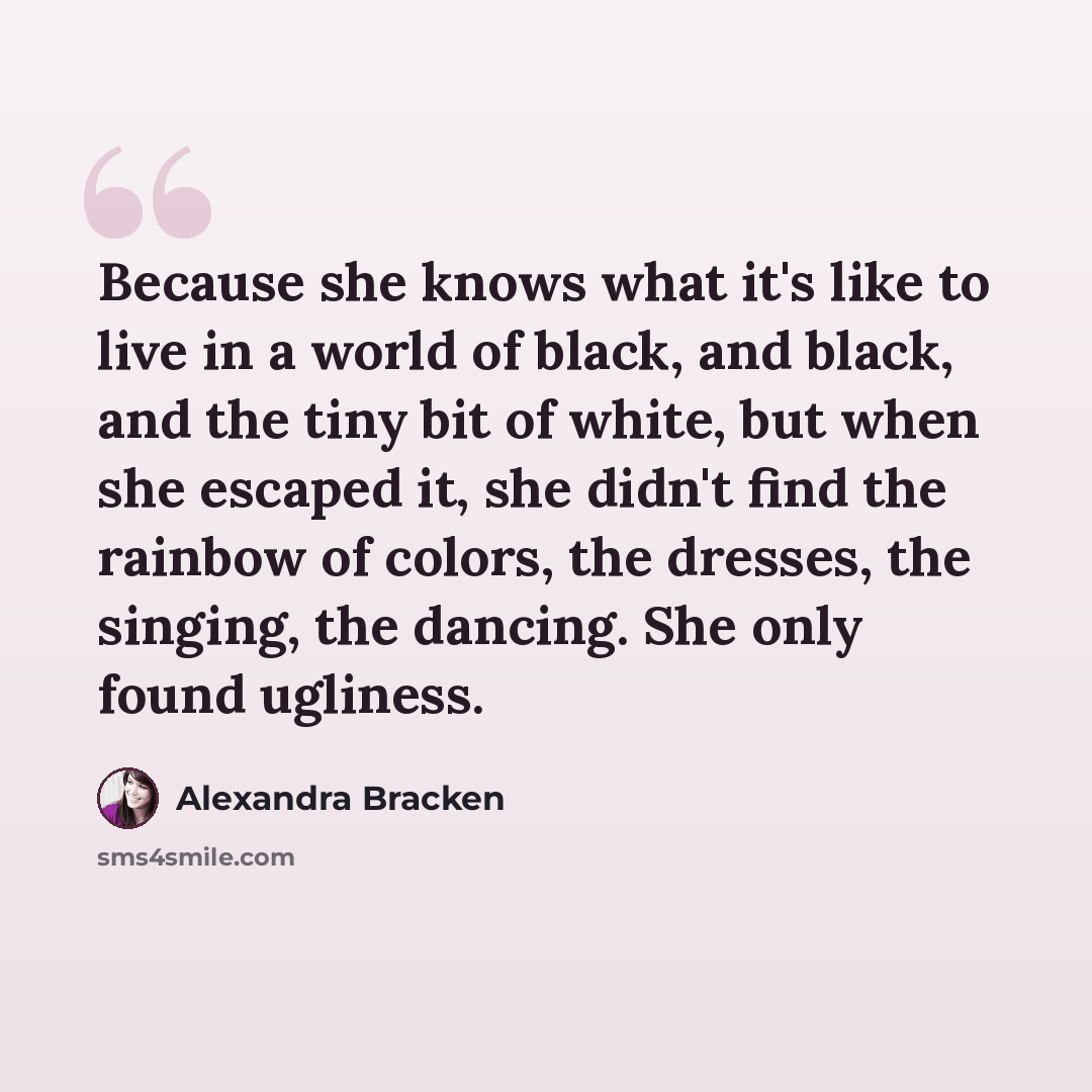 “Because she knows what it's like to live in a world of black, and black, and the tiny bit of white, but when she escaped it, she didn't find the rainbow of colors, the dresses, the singing, the dancing. She only found ugliness.” quote by Alexandra Bracken