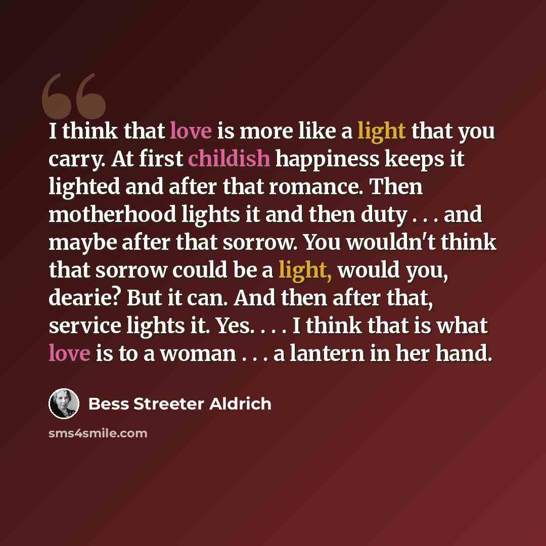 “I think that love is more like a light that you carry. At first childish happiness keeps it lighted and after that romance. Then motherhood lights it and then duty . . . and maybe after that sorrow. You wouldn't think that sorrow could be a light, would you, dearie? But it can. And then after…” quote by Bess Streeter Aldrich