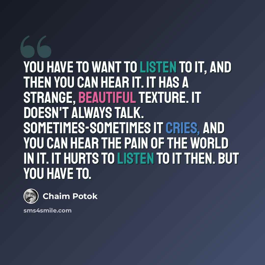 “You have to want to listen to it, and then you can hear it. It has a strange, beautiful texture. It doesn't always talk. Sometimes-sometimes it cries, and you can hear the pain of the world in it. It hurts to listen to it then. But you have to.” quote by Chaim Potok