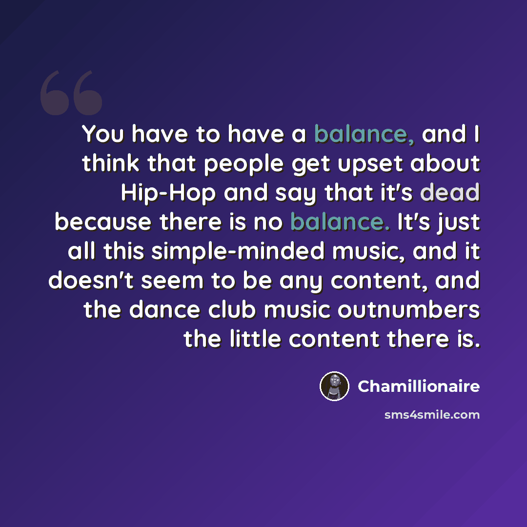 “You have to have a balance, and I think that people get upset about Hip-Hop and say that it's dead because there is no balance. It's just all this simple-minded music, and it doesn't seem to be any content, and the dance club music outnumbers the little content there is.” quote by Chamillionaire
