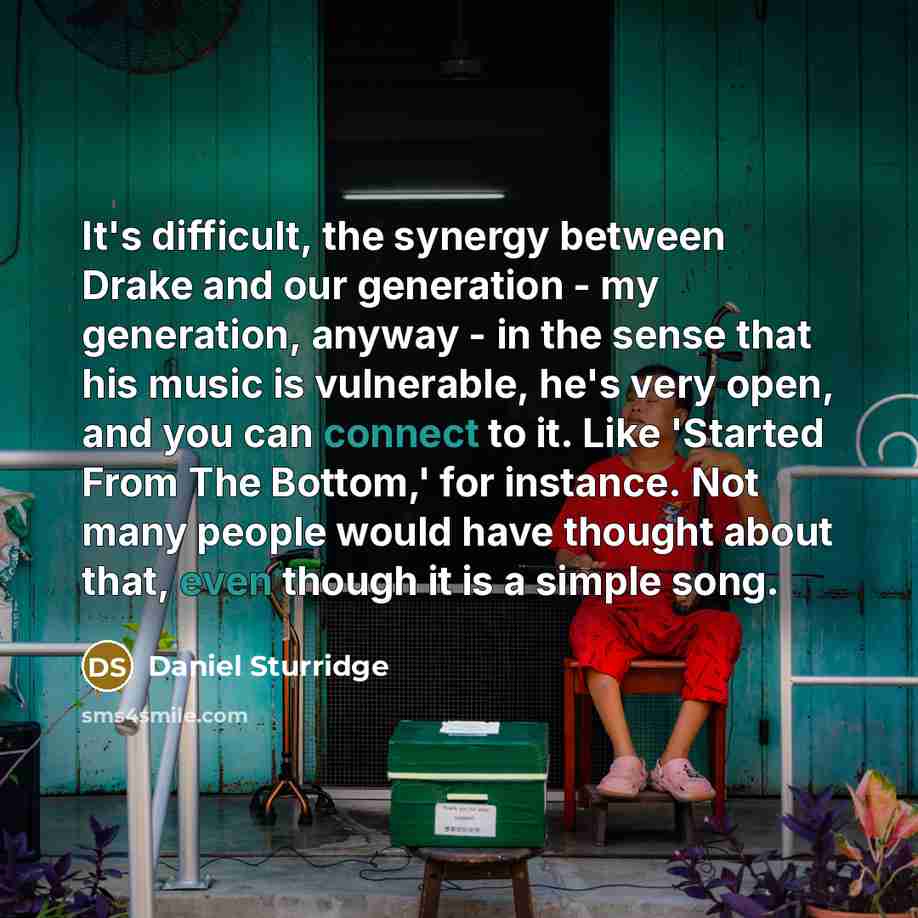 “It's difficult, the synergy between Drake and our generation - my generation, anyway - in the sense that his music is vulnerable, he's very open, and you can connect to it. Like 'Started From The Bottom,' for instance. Not many people would have thought about that, even though it is a simple song.” quote by Daniel Sturridge
