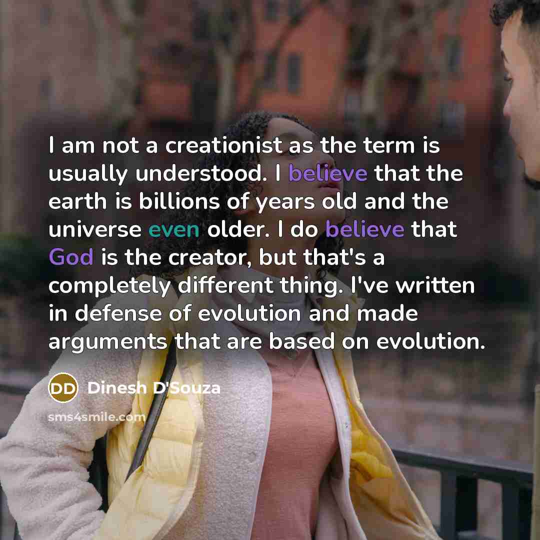 “I am not a creationist as the term is usually understood. I believe that the earth is billions of years old and the universe even older. I do believe that God is the creator, but that's a completely different thing. I've written in defense of evolution and made arguments that are based on evolution.” quote by Dinesh D'Souza