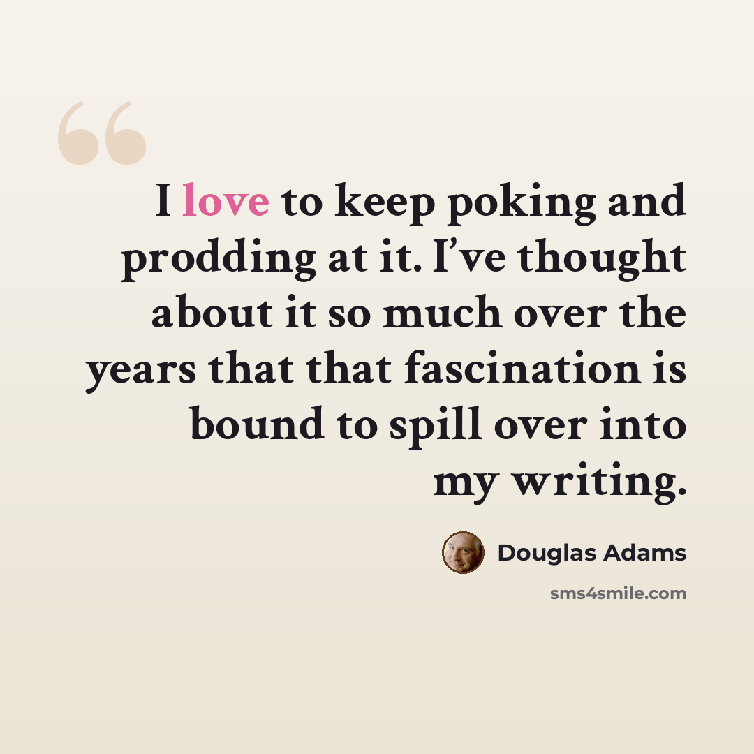 “I love to keep poking and prodding at it. I’ve thought about it so much over the years that that fascination is bound to spill over into my writing.” quote by Douglas Adams