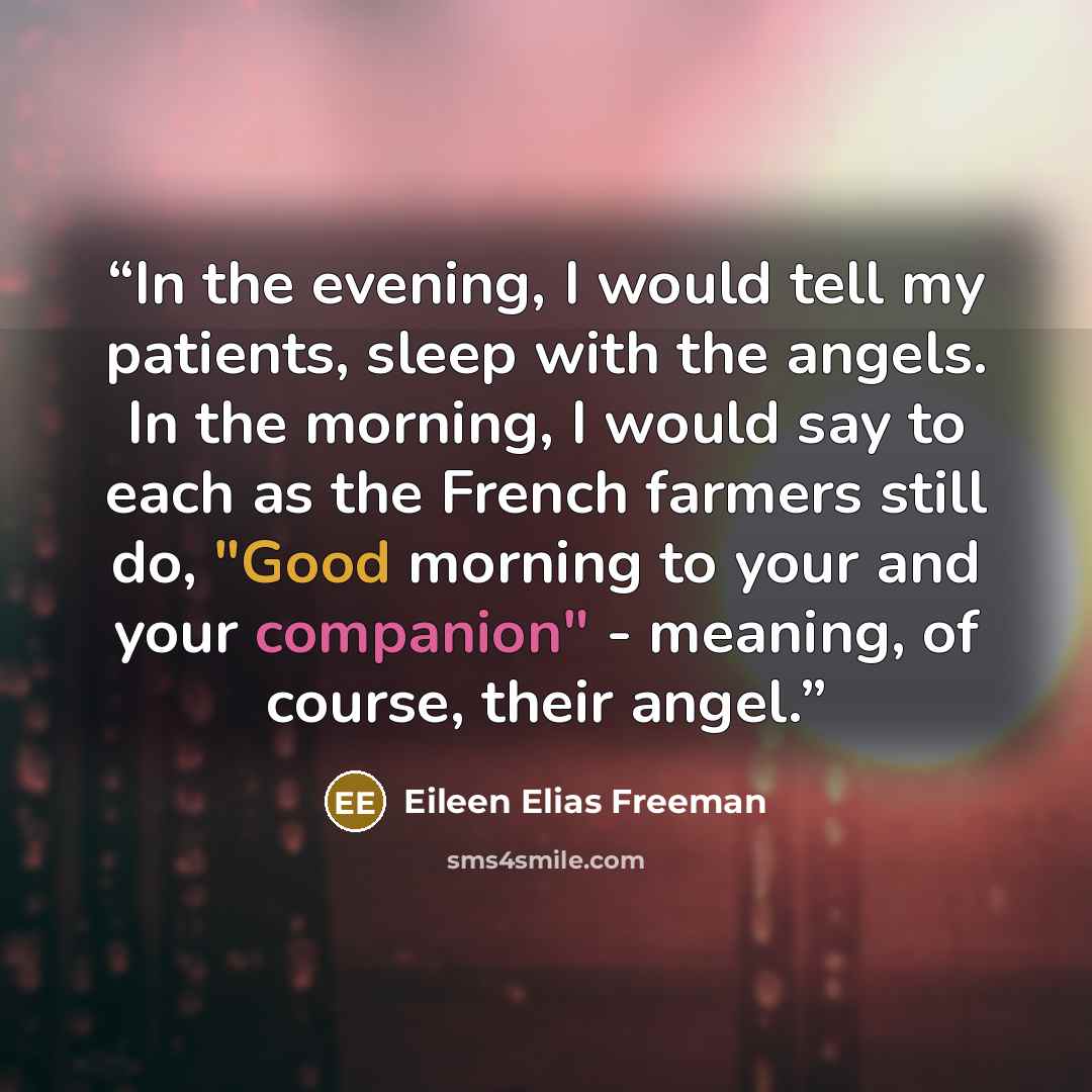 “In the evening, I would tell my patients, sleep with the angels. In the morning, I would say to each as the French farmers still do, "Good morning to your and your companion" - meaning, of course, their angel.” quote by Eileen Elias Freeman