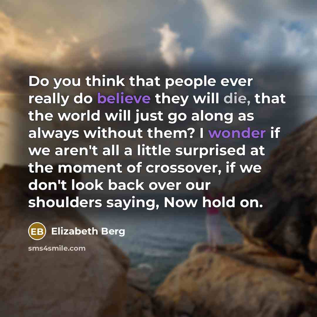 “Do you think that people ever really do believe they will die, that the world will just go along as always without them? I wonder if we aren't all a little surprised at the moment of crossover, if we don't look back over our shoulders saying, Now hold on.” quote by Elizabeth Berg