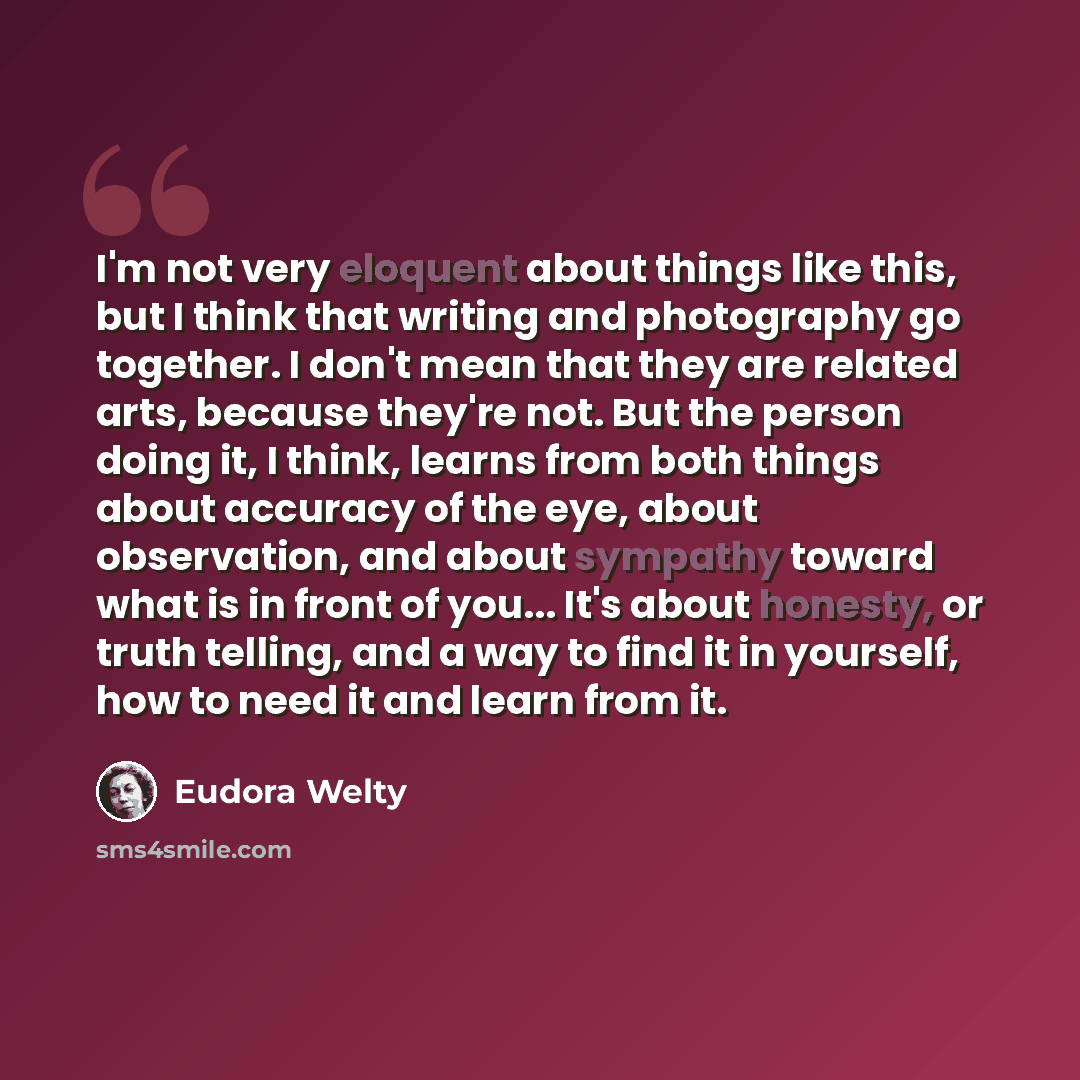 “I'm not very eloquent about things like this, but I think that writing and photography go together. I don't mean that they are related arts, because they're not. But the person doing it, I think, learns from both things about accuracy of the eye, about observation, and about sympathy toward what…” quote by Eudora Welty