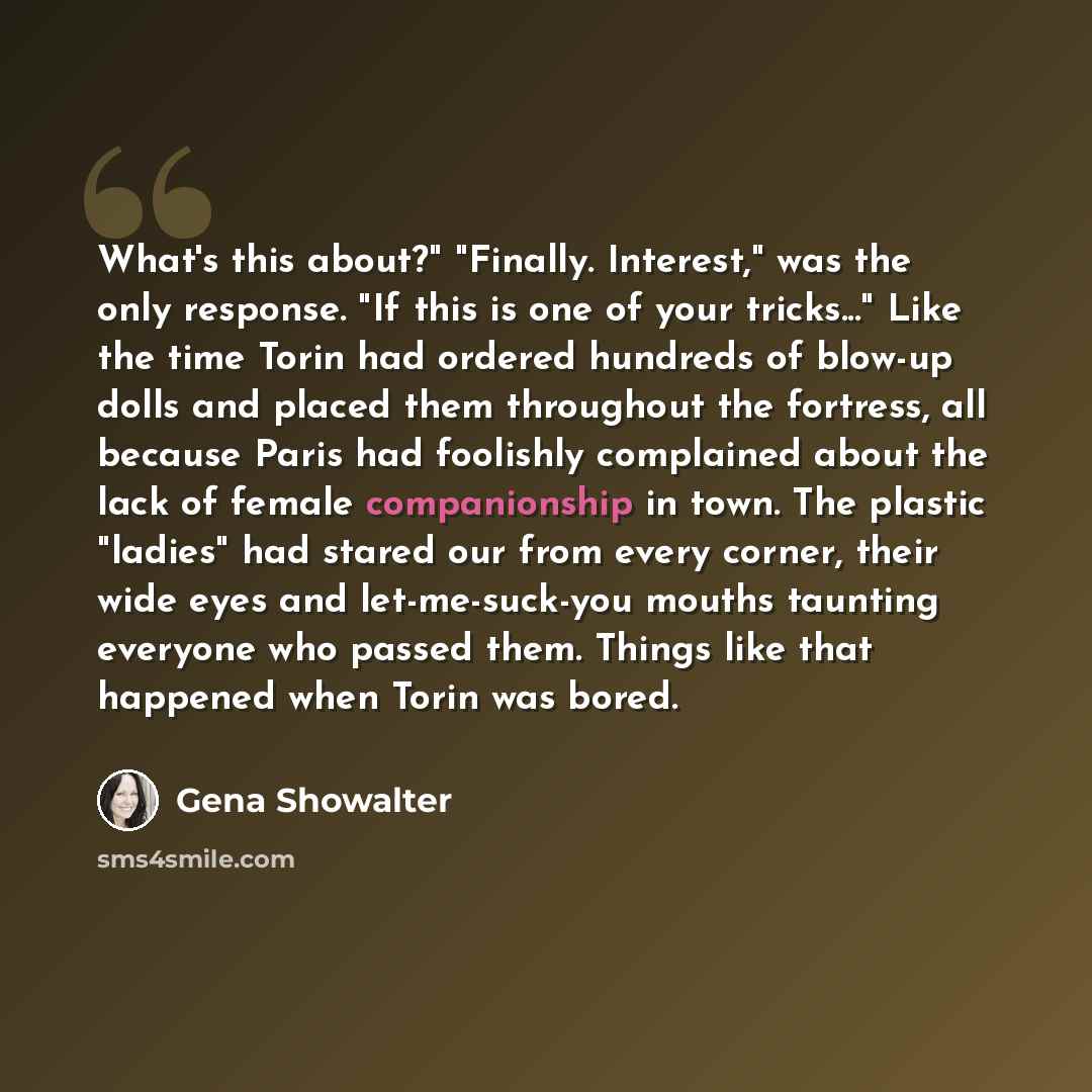 “What's this about?" "Finally. Interest," was the only response. "If this is one of your tricks..." Like the time Torin had ordered hundreds of blow-up dolls and placed them throughout the fortress, all because Paris had foolishly complained about the lack of female companionship in town. The…” quote by Gena Showalter