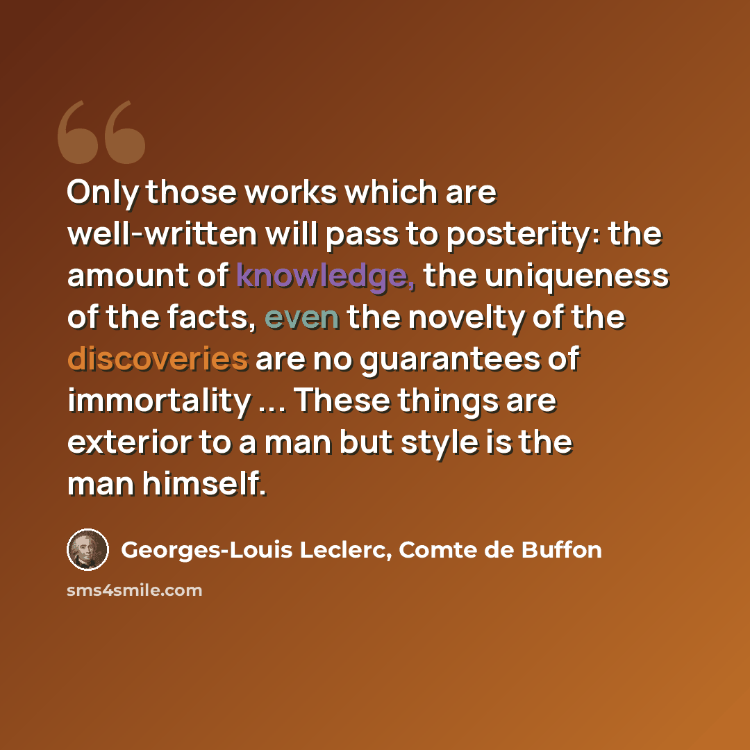 “Only those works which are well-written will pass to posterity: the amount of knowledge, the uniqueness of the facts, even the novelty of the discoveries are no guarantees of immortality ... These things are exterior to a man but style is the man himself.” quote by Georges-Louis Leclerc, Comte de Buffon