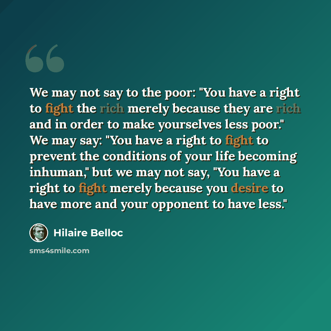 “We may not say to the poor: "You have a right to fight the rich merely because they are rich and in order to make yourselves less poor." We may say: "You have a right to fight to prevent the conditions of your life becoming inhuman," but we may not say, "You have a right to fight merely because…” quote by Hilaire Belloc