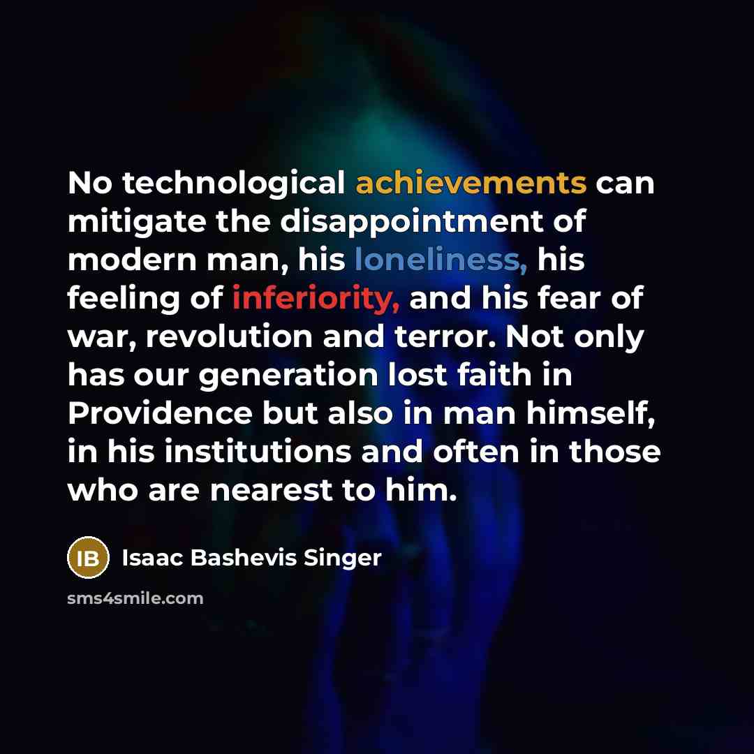 “No technological achievements can mitigate the disappointment of modern man, his loneliness, his feeling of inferiority, and his fear of war, revolution and terror. Not only has our generation lost faith in Providence but also in man himself, in his institutions and often in those who are nearest…” quote by Isaac Bashevis Singer
