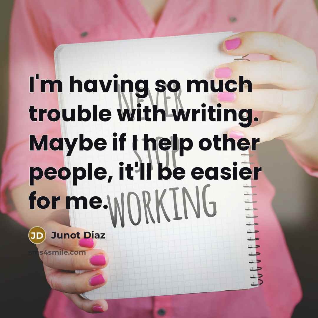 “I'm having so much trouble with writing. Maybe if I help other people, it'll be easier for me.” quote by Junot Diaz