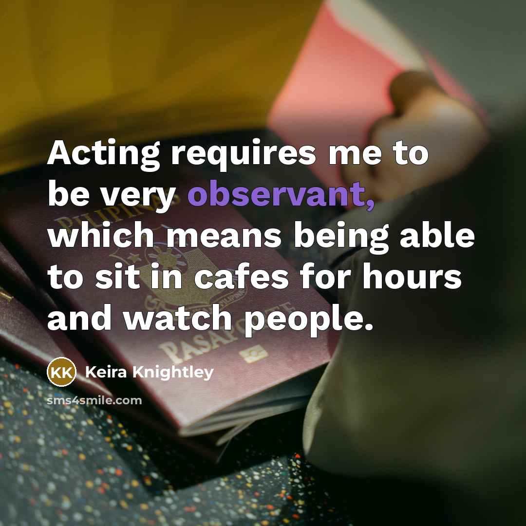 “Acting requires me to be very observant, which means being able to sit in cafes for hours and watch people.” quote by Keira Knightley