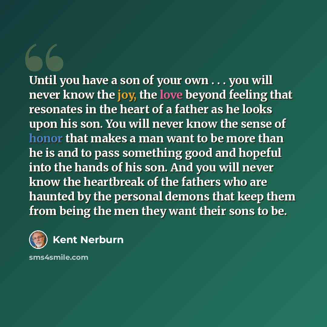 “Until you have a son of your own . . . you will never know the joy, the love beyond feeling that resonates in the heart of a father as he looks upon his son. You will never know the sense of honor that makes a man want to be more than he is and to pass something good and hopeful into the hands of…” quote by Kent Nerburn