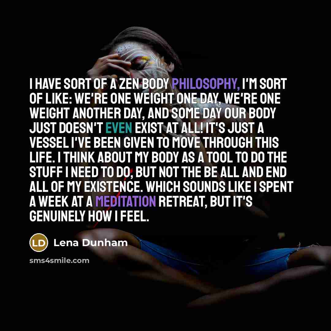 “I have sort of a Zen body philosophy, I'm sort of like: we're one weight one day, we're one weight another day, and some day our body just doesn't even exist at all! It's just a vessel I've been given to move through this life. I think about my body as a tool to do the stuff I need to do, but not…” quote by Lena Dunham