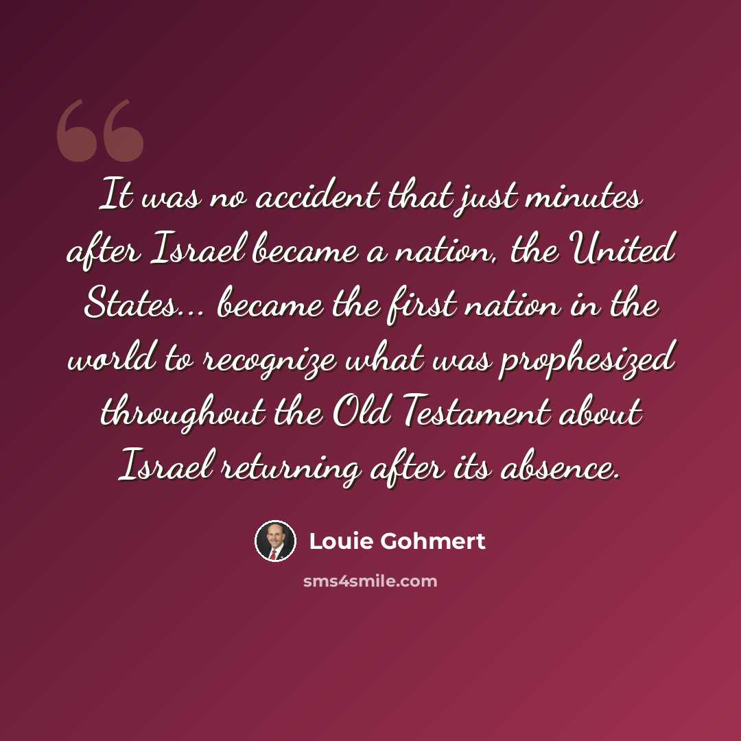 “It was no accident that just minutes after Israel became a nation, the United States... became the first nation in the world to recognize what was prophesized throughout the Old Testament about Israel returning after its absence.” quote by Louie Gohmert