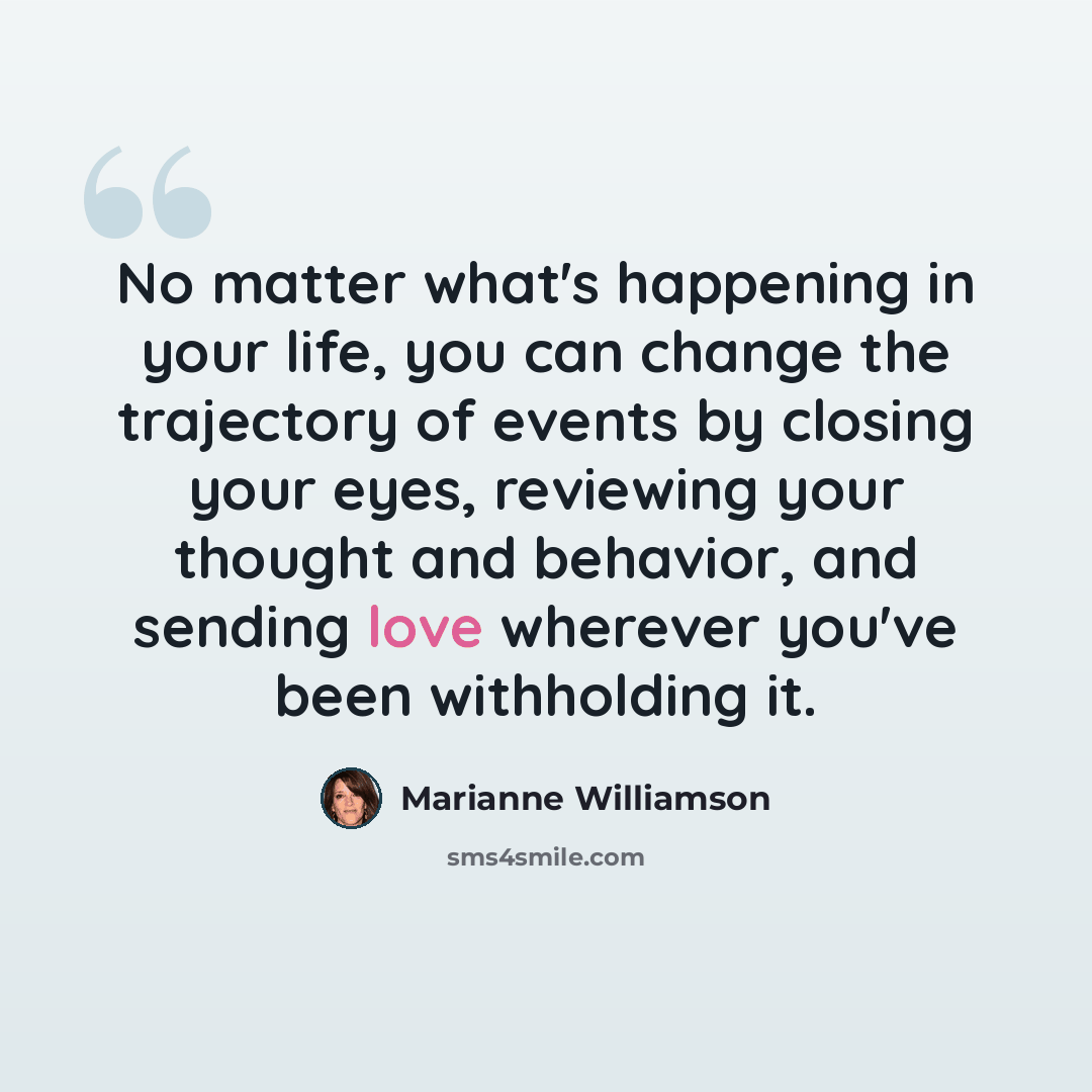 “No matter what's happening in your life, you can change the trajectory of events by closing your eyes, reviewing your thought and behavior, and sending love wherever you've been withholding it.” quote by Marianne Williamson