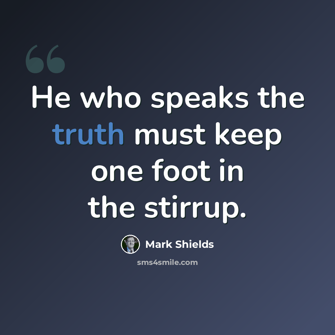 “He who speaks the truth must keep one foot in the stirrup.” quote by Mark Shields