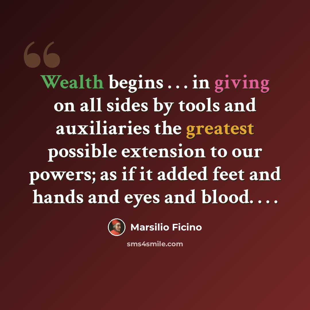 “Wealth begins . . . in giving on all sides by tools and auxiliaries the greatest possible extension to our powers; as if it added feet and hands and eyes and blood. . . .” quote by Marsilio Ficino