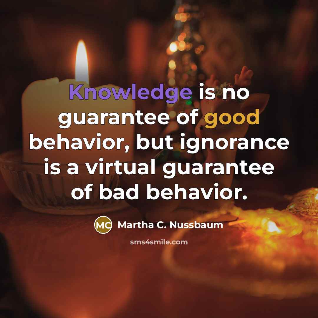 “Knowledge is no guarantee of good behavior, but ignorance is a virtual guarantee of bad behavior.” quote by Martha C. Nussbaum
