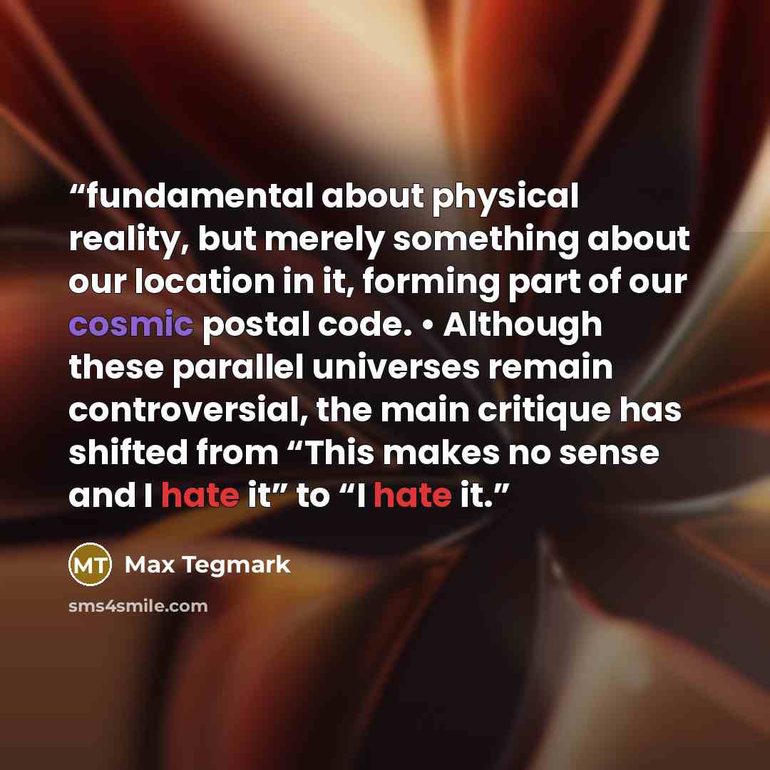 “fundamental about physical reality, but merely something about our location in it, forming part of our cosmic postal code. • Although these parallel universes remain controversial, the main critique has shifted from “This makes no sense and I hate it” to “I hate it.” quote by Max Tegmark