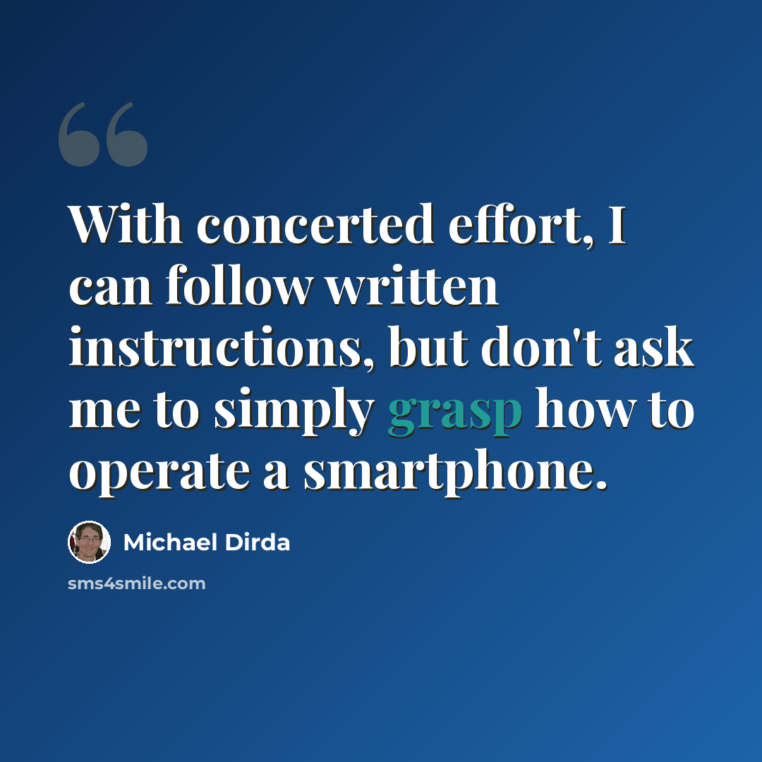 “With concerted effort, I can follow written instructions, but don't ask me to simply grasp how to operate a smartphone.” quote by Michael Dirda
