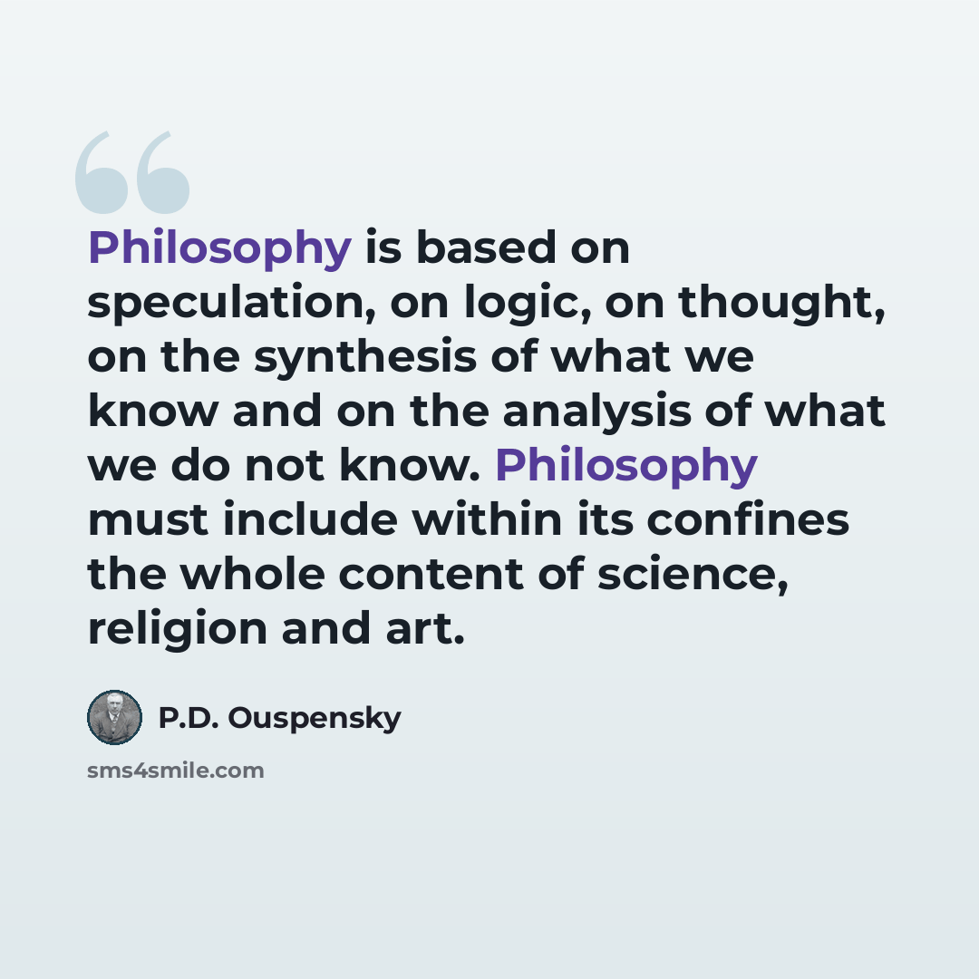 “Philosophy is based on speculation, on logic, on thought, on the synthesis of what we know and on the analysis of what we do not know. Philosophy must include within its confines the whole content of science, religion and art.” quote by P.D. Ouspensky
