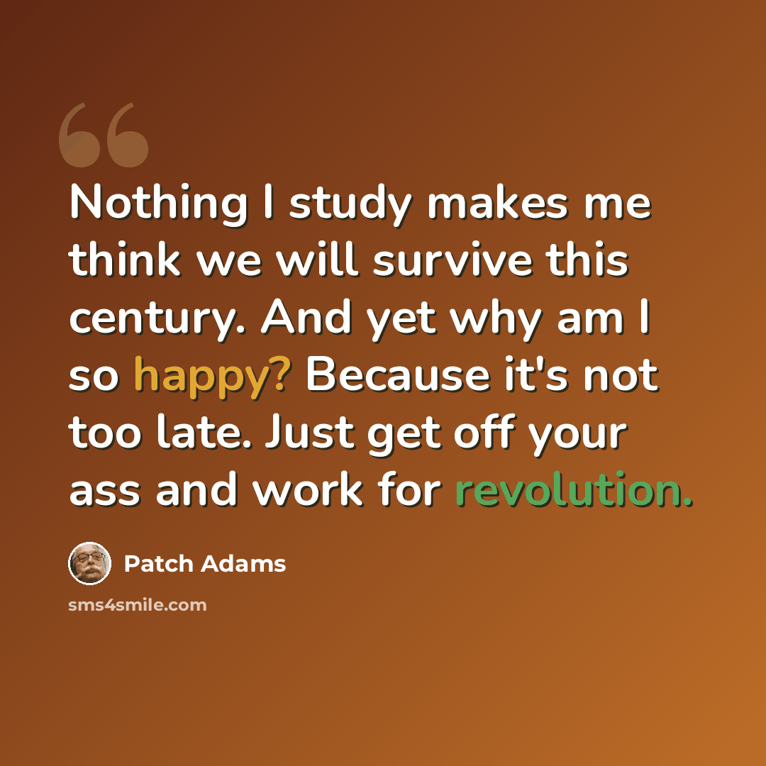 “Nothing I study makes me think we will survive this century. And yet why am I so happy? Because it's not too late. Just get off your ass and work for revolution.” quote by Patch Adams