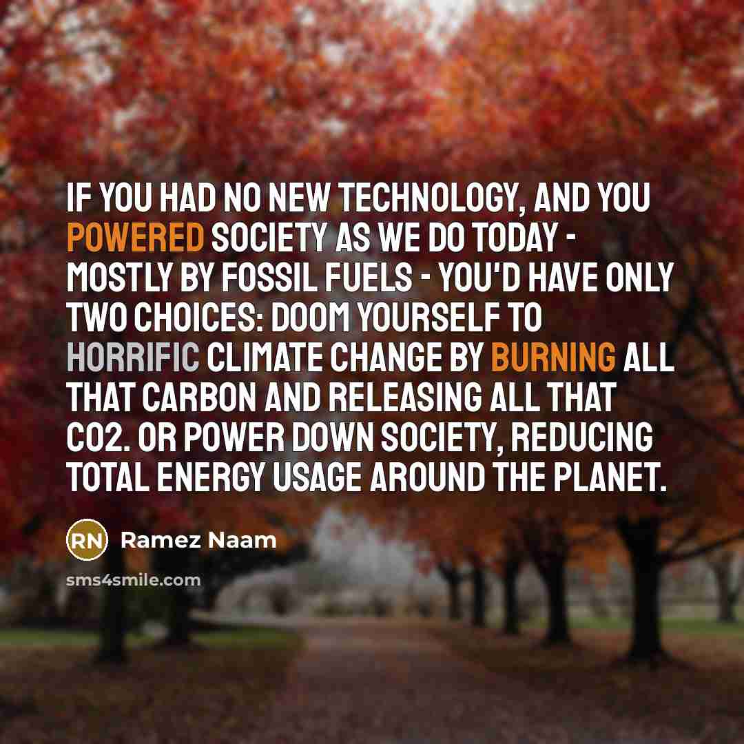“If you had no new technology, and you powered society as we do today - mostly by fossil fuels - you'd have only two choices: Doom yourself to horrific climate change by burning all that carbon and releasing all that CO2. Or power down society, reducing total energy usage around the planet.” quote by Ramez Naam