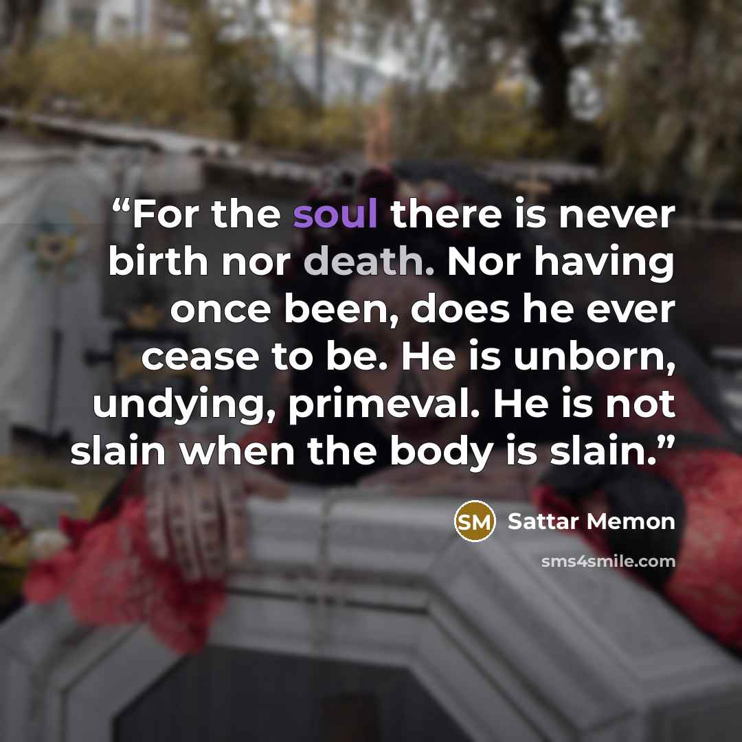 “For the soul there is never birth nor death. Nor having once been, does he ever cease to be. He is unborn, undying, primeval. He is not slain when the body is slain.” quote by Sattar Memon