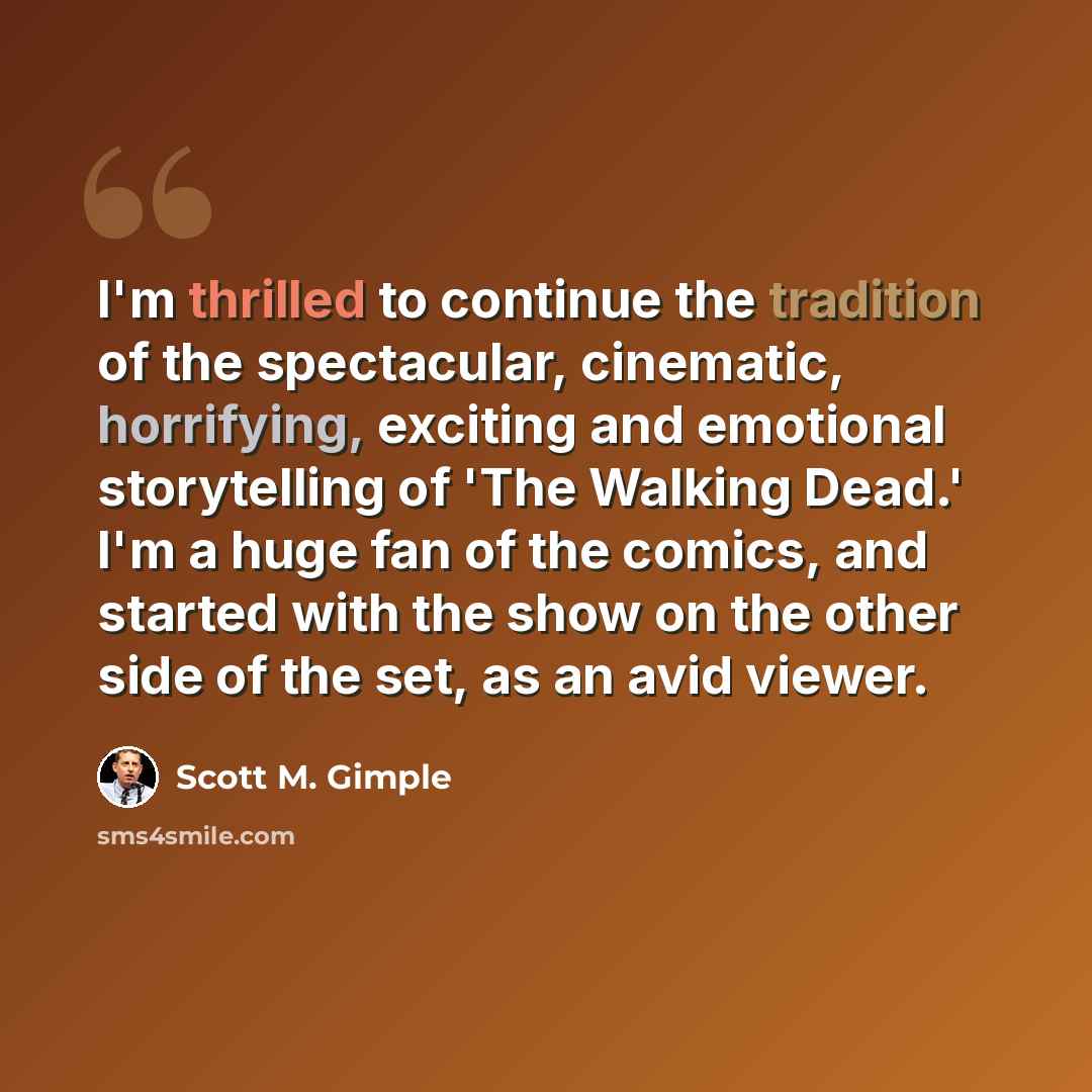 “I'm thrilled to continue the tradition of the spectacular, cinematic, horrifying, exciting and emotional storytelling of 'The Walking Dead.' I'm a huge fan of the comics, and started with the show on the other side of the set, as an avid viewer.” quote by Scott M. Gimple