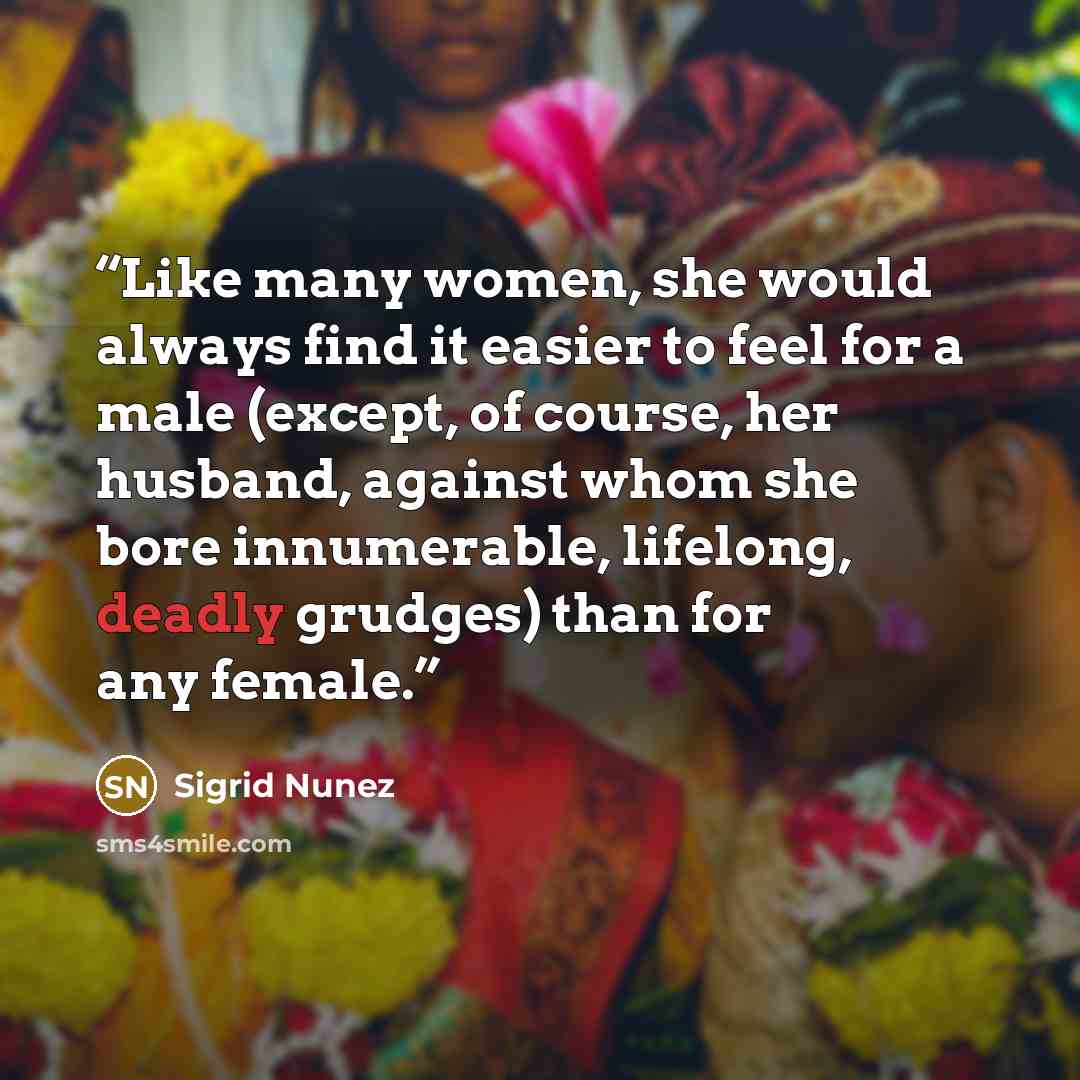 “Like many women, she would always find it easier to feel for a male (except, of course, her husband, against whom she bore innumerable, lifelong, deadly grudges) than for any female.” quote by Sigrid Nunez