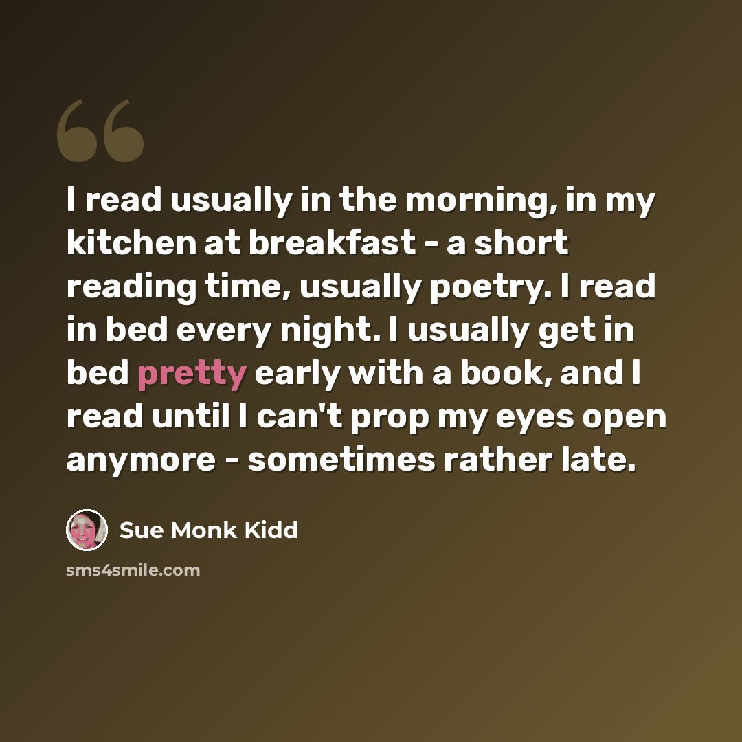 “I read usually in the morning, in my kitchen at breakfast - a short reading time, usually poetry. I read in bed every night. I usually get in bed pretty early with a book, and I read until I can't prop my eyes open anymore - sometimes rather late.” quote by Sue Monk Kidd