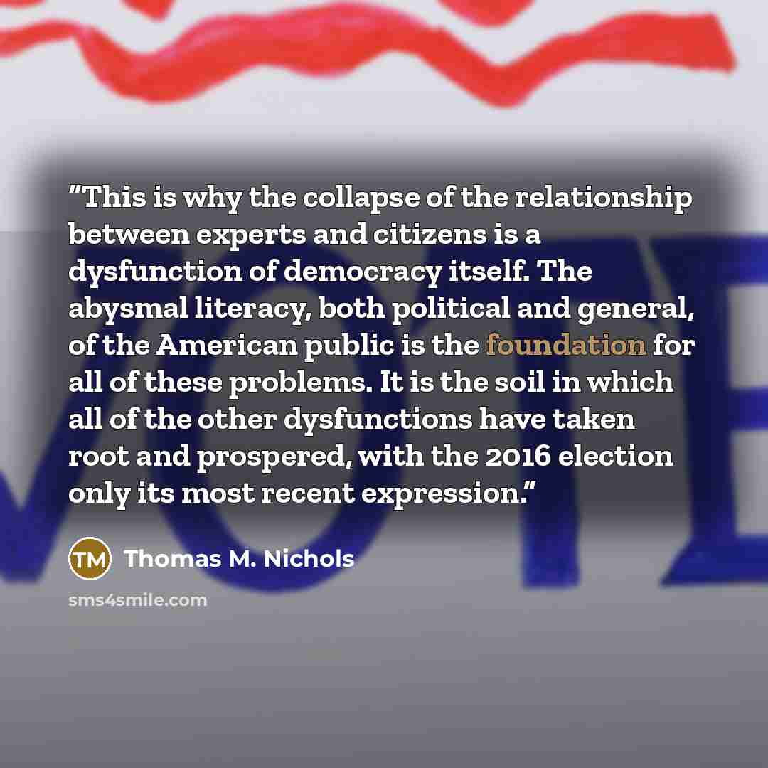 “This is why the collapse of the relationship between experts and citizens is a dysfunction of democracy itself. The abysmal literacy, both political and general, of the American public is the foundation for all of these problems. It is the soil in which all of the other dysfunctions have taken…” quote by Thomas M. Nichols