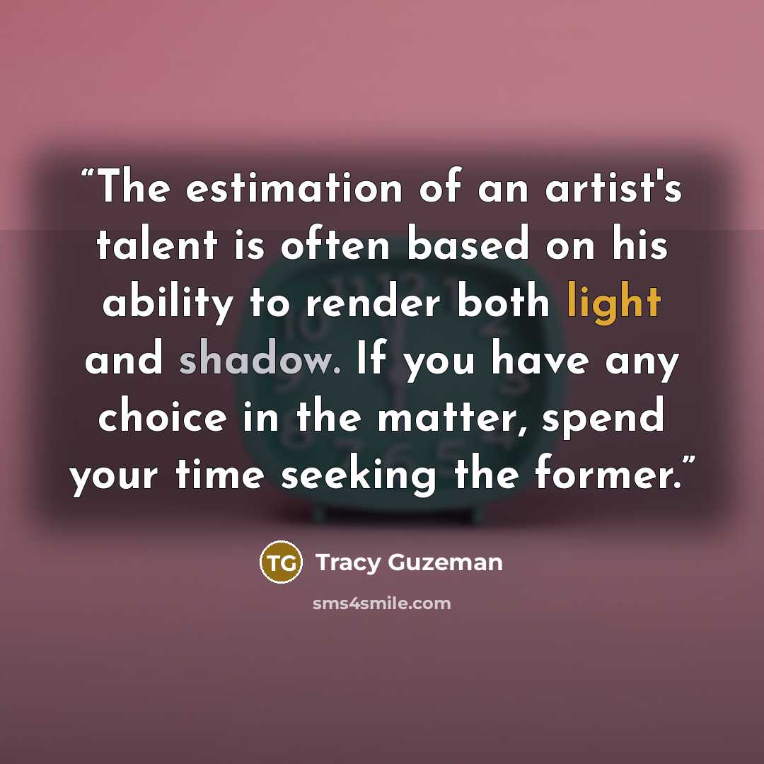 “The estimation of an artist's talent is often based on his ability to render both light and shadow. If you have any choice in the matter, spend your time seeking the former.” quote by Tracy Guzeman